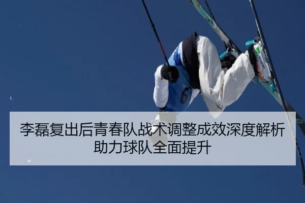 李磊复出后青春队战术调整成效深度解析助力球队全面提升